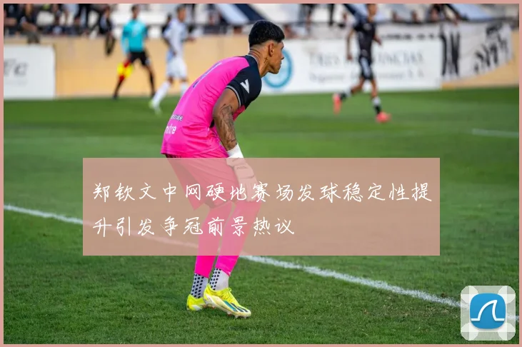 郑钦文中网硬地赛场发球稳定性提升引发争冠前景热议
