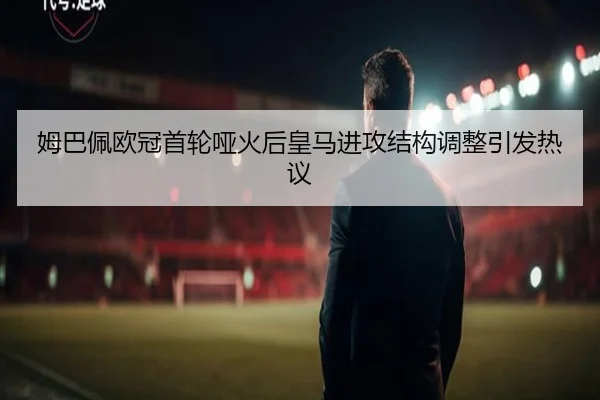 姆巴佩欧冠首轮哑火后皇马进攻结构调整引发热议